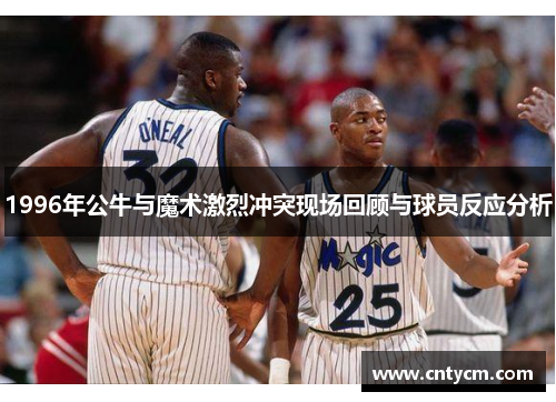 1996年公牛与魔术激烈冲突现场回顾与球员反应分析