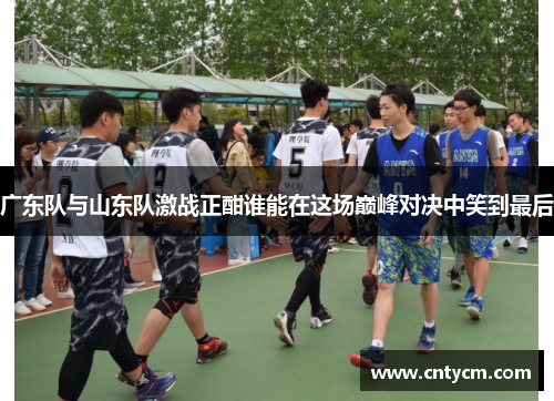 广东队与山东队激战正酣谁能在这场巅峰对决中笑到最后